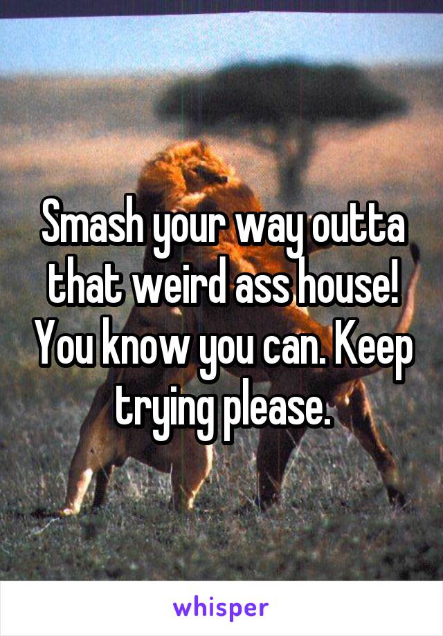 Smash your way outta that weird ass house! You know you can. Keep trying please.