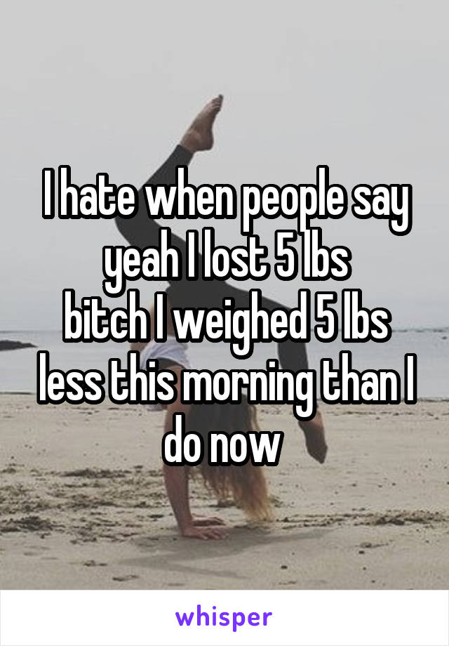 I hate when people say yeah I lost 5 lbs
bitch I weighed 5 lbs less this morning than I do now 