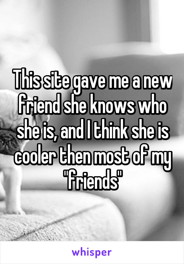 This site gave me a new friend she knows who she is, and I think she is cooler then most of my "friends"