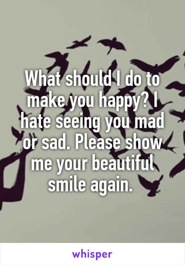 What should I do to make you happy? I hate seeing you mad or sad. Please show me your beautiful smile again. 