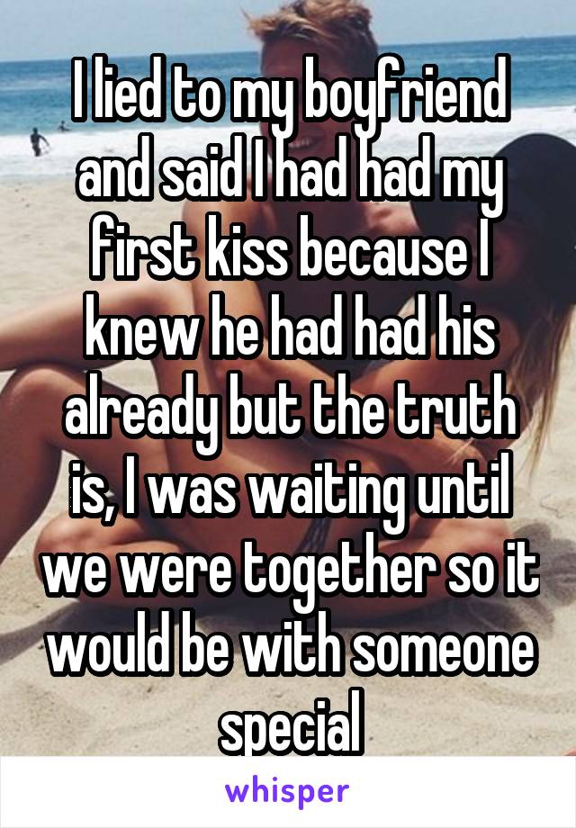 I lied to my boyfriend and said I had had my first kiss because I knew he had had his already but the truth is, I was waiting until we were together so it would be with someone special
