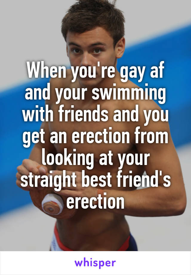 When you're gay af and your swimming with friends and you get an erection from looking at your straight best friend's erection