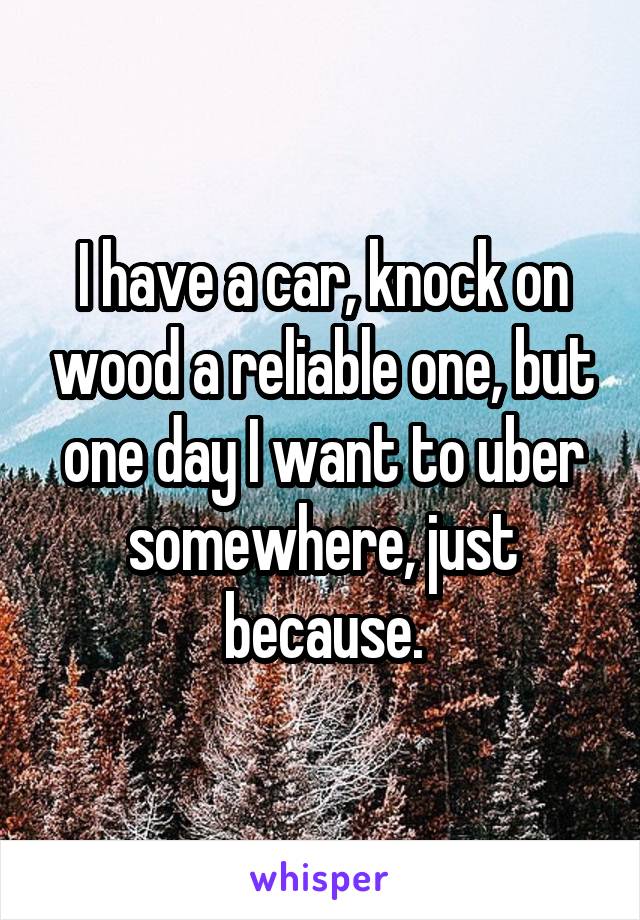 I have a car, knock on wood a reliable one, but one day I want to uber somewhere, just because.