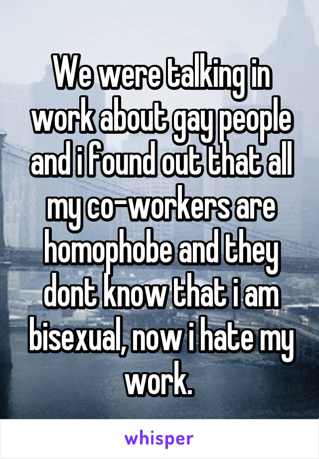 We were talking in work about gay people and i found out that all my co-workers are homophobe and they dont know that i am bisexual, now i hate my work. 