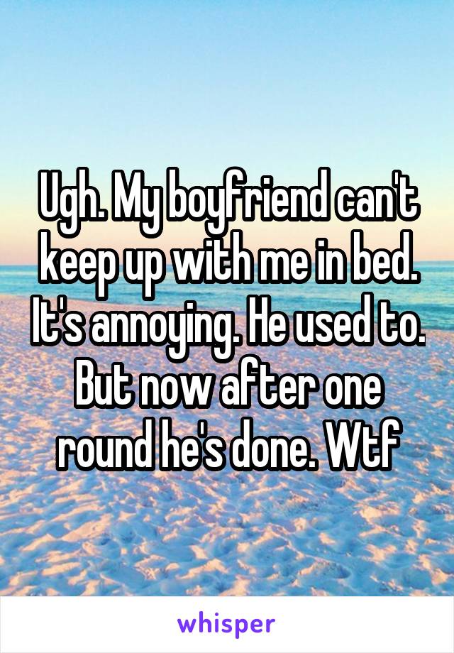Ugh. My boyfriend can't keep up with me in bed. It's annoying. He used to. But now after one round he's done. Wtf