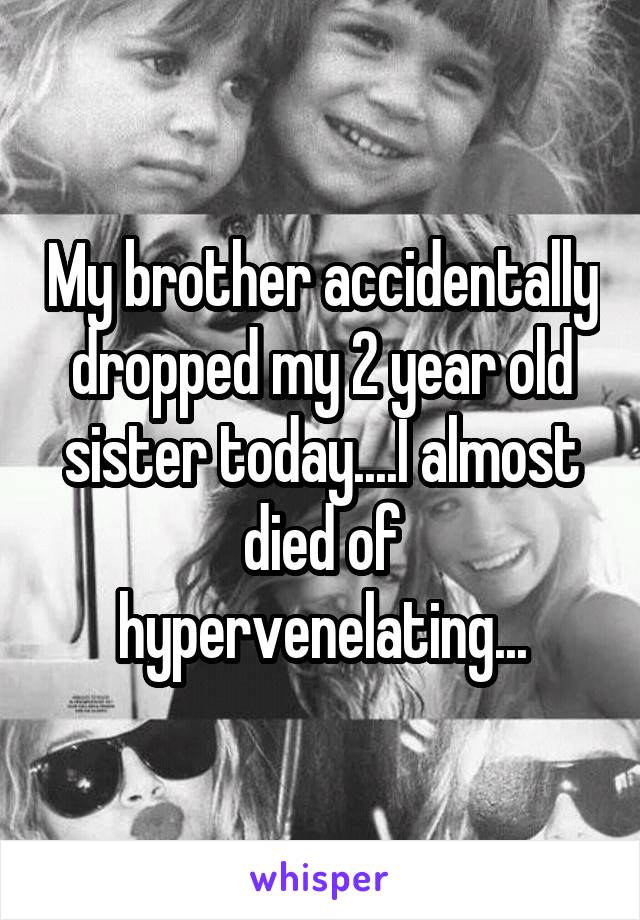 My brother accidentally dropped my 2 year old sister today....I almost died of hypervenelating...
