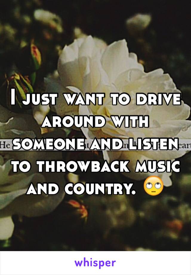 I just want to drive around with someone and listen to throwback music and country. 🙄