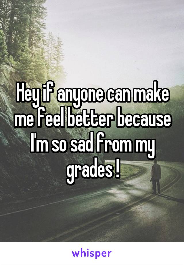 Hey if anyone can make me feel better because I'm so sad from my grades !