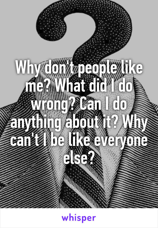 Why don't people like me? What did I do wrong? Can I do anything about it? Why can't I be like everyone else?