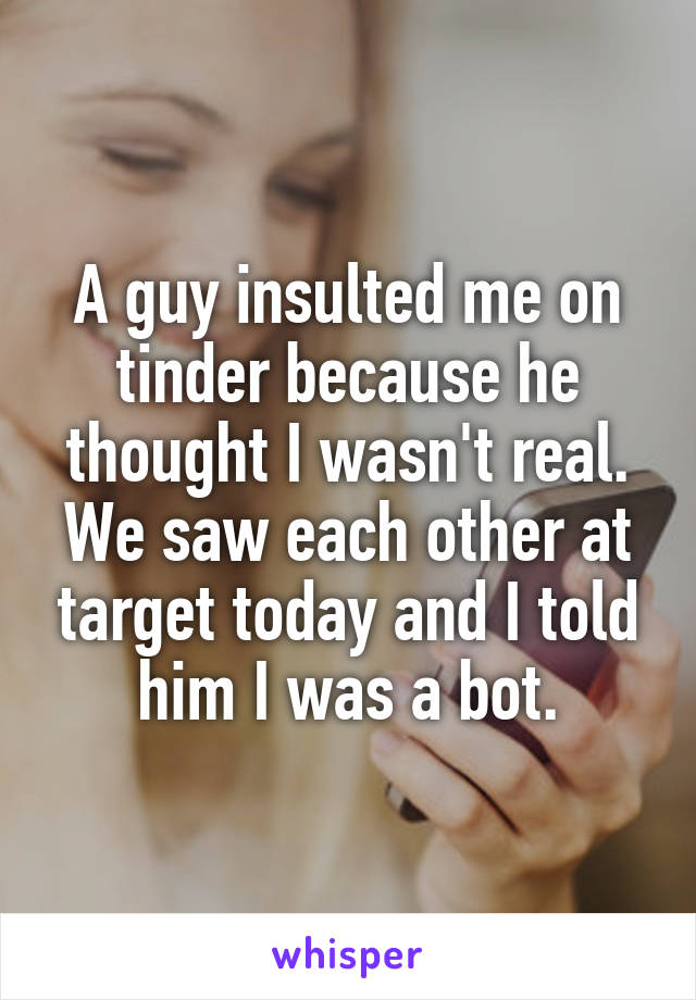 A guy insulted me on tinder because he thought I wasn't real. We saw each other at target today and I told him I was a bot.