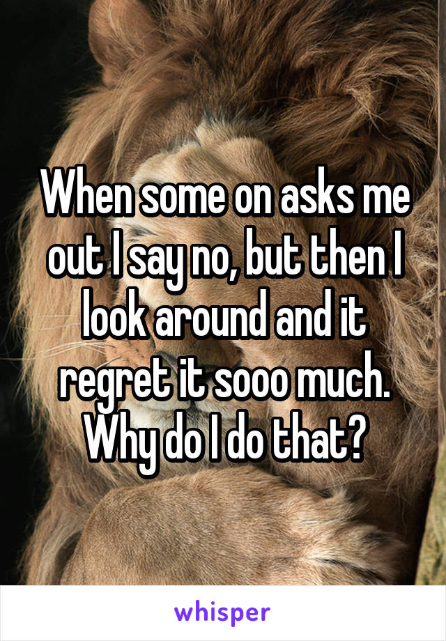 When some on asks me out I say no, but then I look around and it regret it sooo much.
Why do I do that?