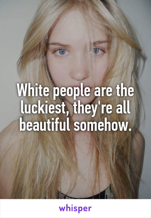 White people are the luckiest, they're all beautiful somehow.