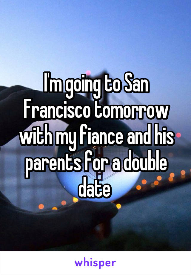 I'm going to San Francisco tomorrow with my fiance and his parents for a double date 