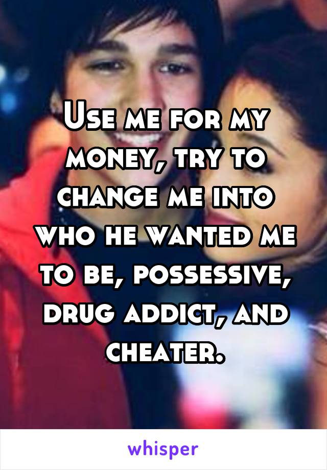 Use me for my money, try to change me into who he wanted me to be, possessive, drug addict, and cheater.