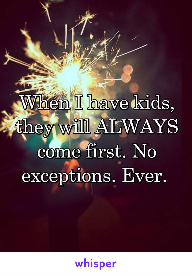 When I have kids, they will ALWAYS come first. No exceptions. Ever. 