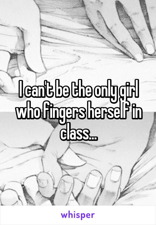 I can't be the only girl who fingers herself in class...
