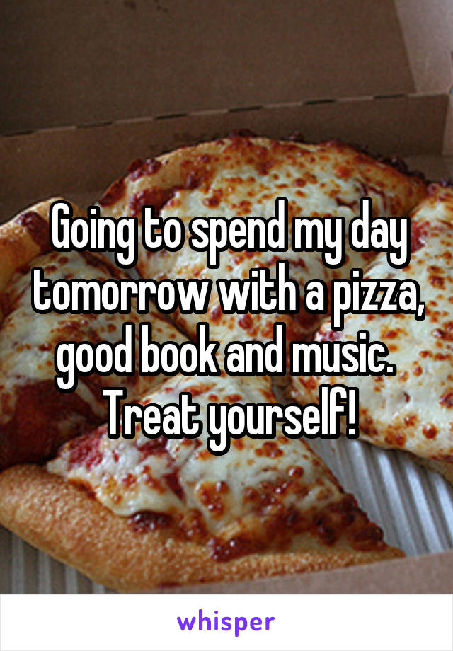 Going to spend my day tomorrow with a pizza, good book and music. 
Treat yourself!