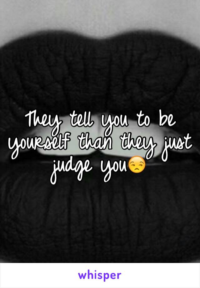 They tell you to be yourself than they just judge you😒