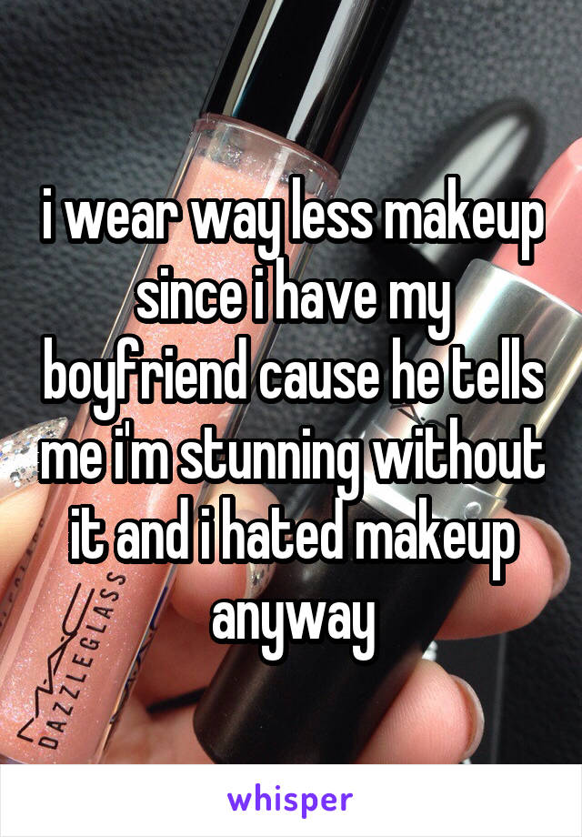 i wear way less makeup since i have my boyfriend cause he tells me i'm stunning without it and i hated makeup anyway