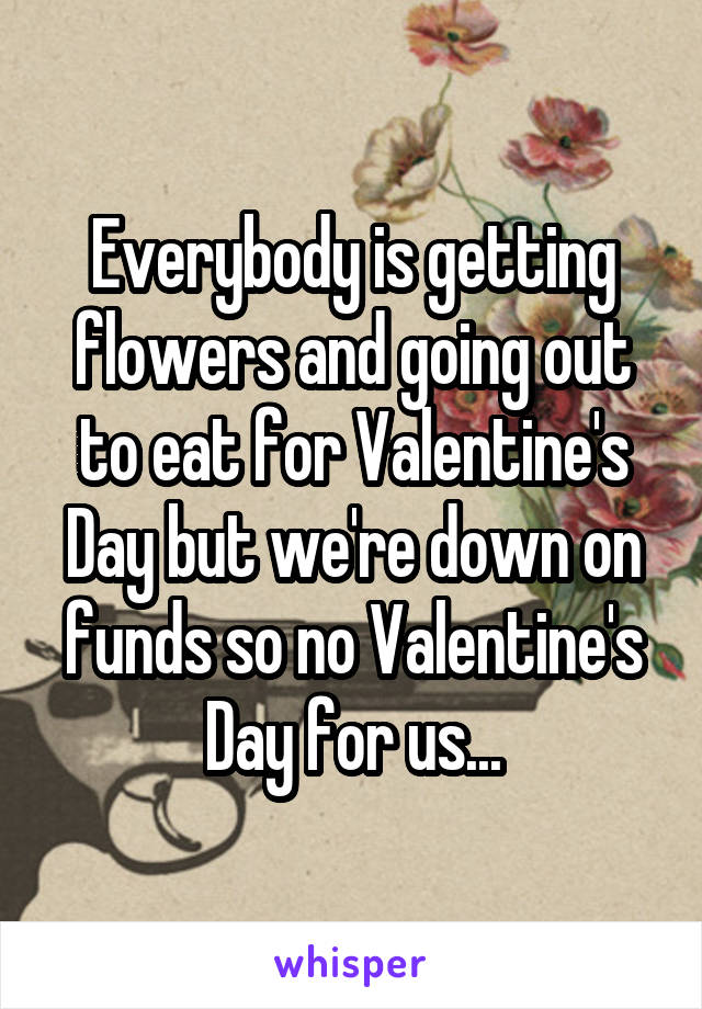 Everybody is getting flowers and going out to eat for Valentine's Day but we're down on funds so no Valentine's Day for us...