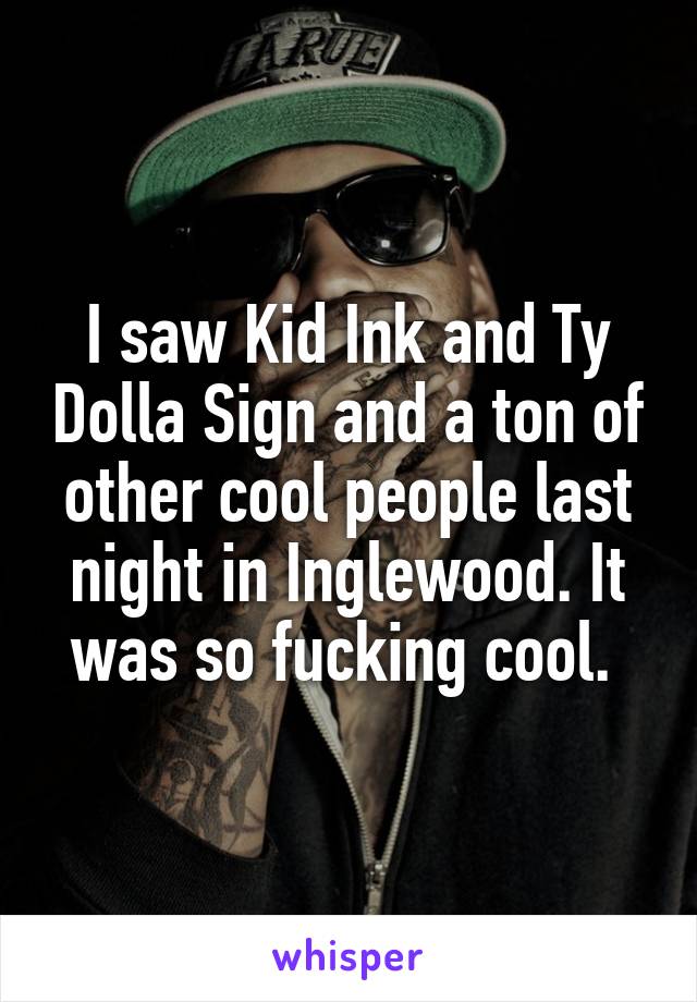 I saw Kid Ink and Ty Dolla Sign and a ton of other cool people last night in Inglewood. It was so fucking cool. 