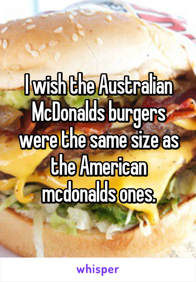 I wish the Australian McDonalds burgers were the same size as the American mcdonalds ones.