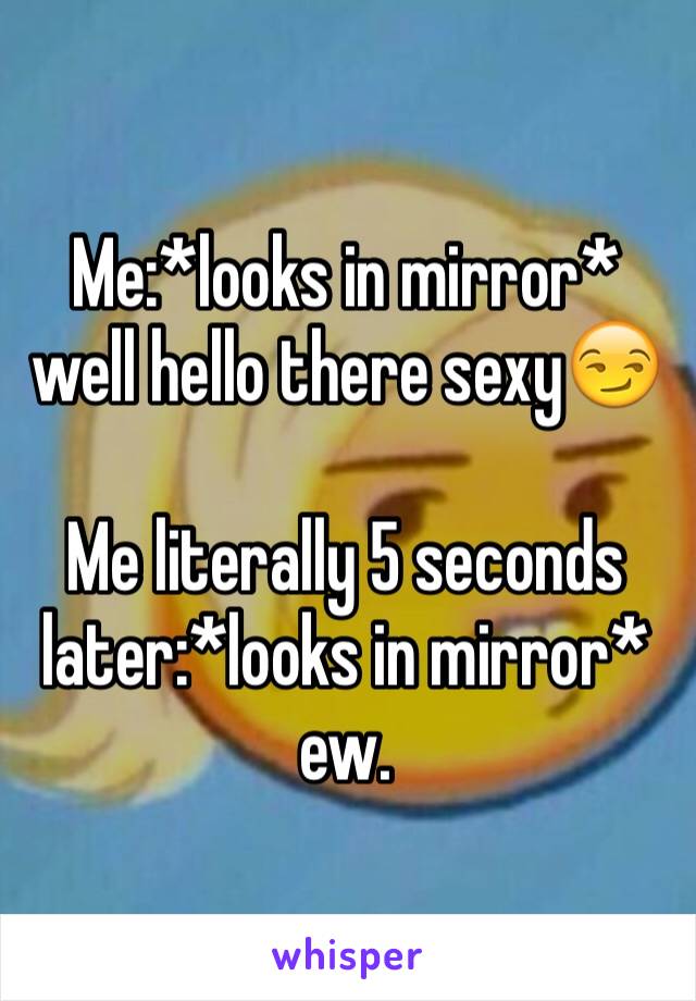 Me:*looks in mirror* well hello there sexy😏

Me literally 5 seconds later:*looks in mirror* ew. 