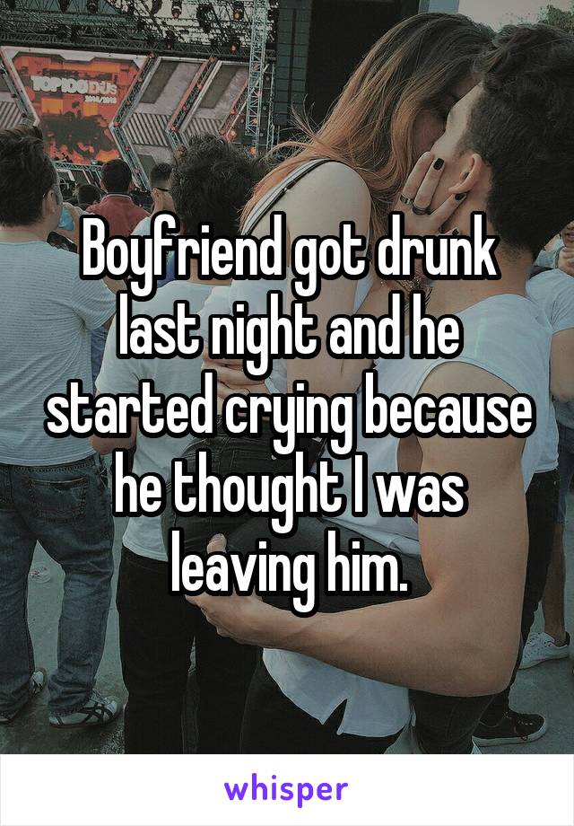 Boyfriend got drunk last night and he started crying because he thought I was leaving him.