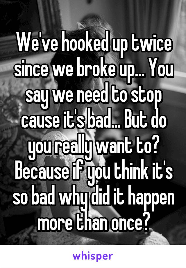 We've hooked up twice since we broke up... You say we need to stop cause it's bad... But do you really want to? Because if you think it's so bad why did it happen more than once?