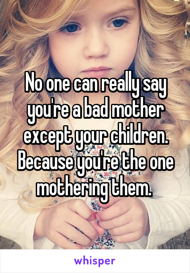 No one can really say you're a bad mother except your children. Because you're the one mothering them. 