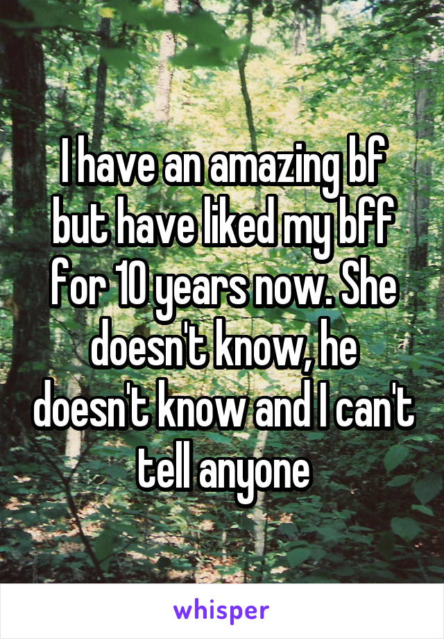 I have an amazing bf but have liked my bff for 10 years now. She doesn't know, he doesn't know and I can't tell anyone