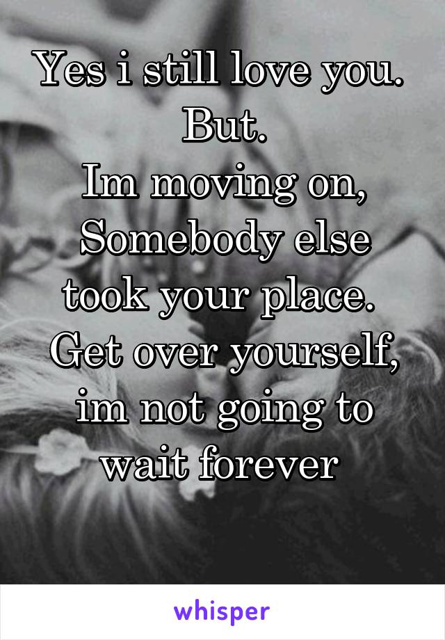 Yes i still love you. 
But.
Im moving on,
Somebody else took your place. 
Get over yourself, im not going to wait forever 

