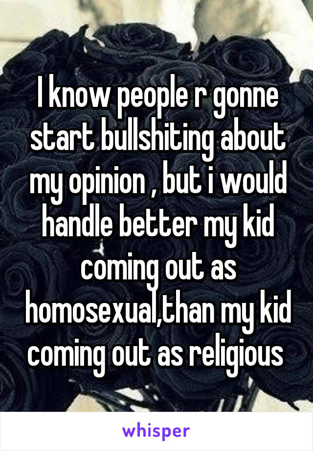 I know people r gonne start bullshiting about my opinion , but i would handle better my kid coming out as homosexual,than my kid coming out as religious 