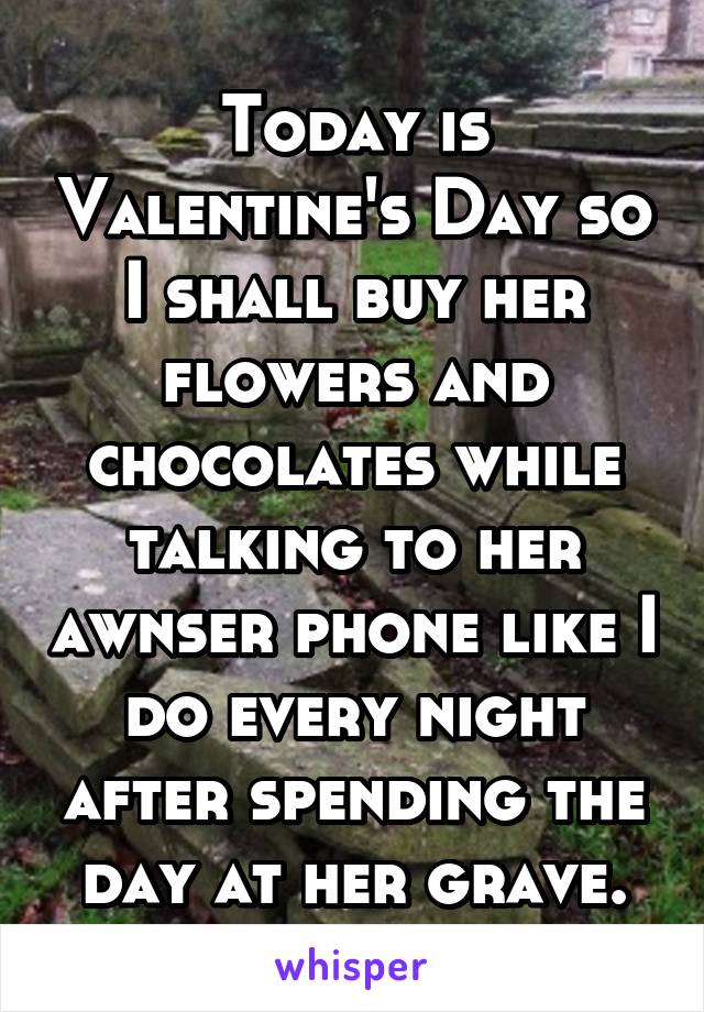 Today is Valentine's Day so I shall buy her flowers and chocolates while talking to her awnser phone like I do every night after spending the day at her grave.