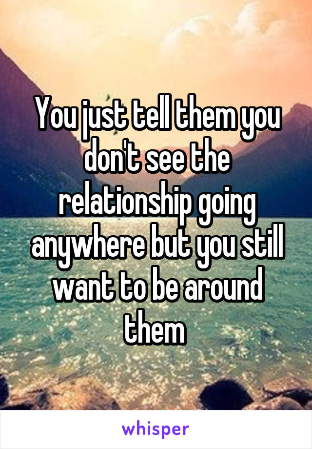 You just tell them you don't see the relationship going anywhere but you still want to be around them 