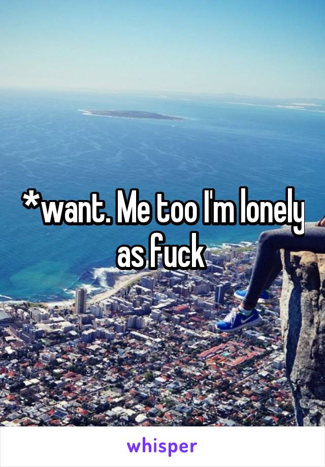 *want. Me too I'm lonely as fuck 