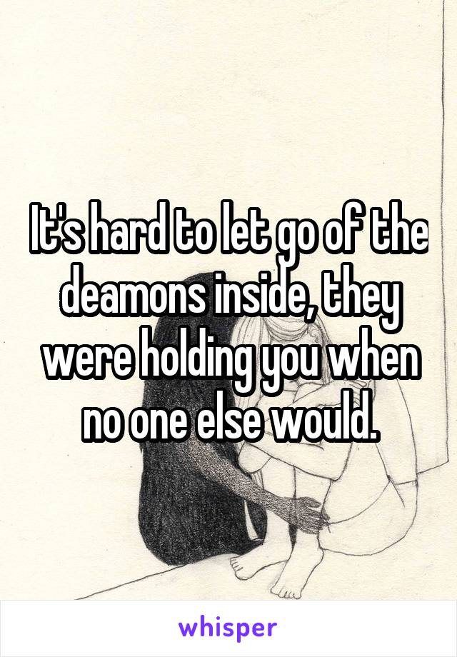 It's hard to let go of the deamons inside, they were holding you when no one else would.