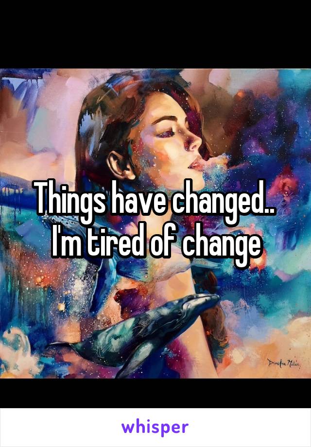 Things have changed.. 
I'm tired of change
