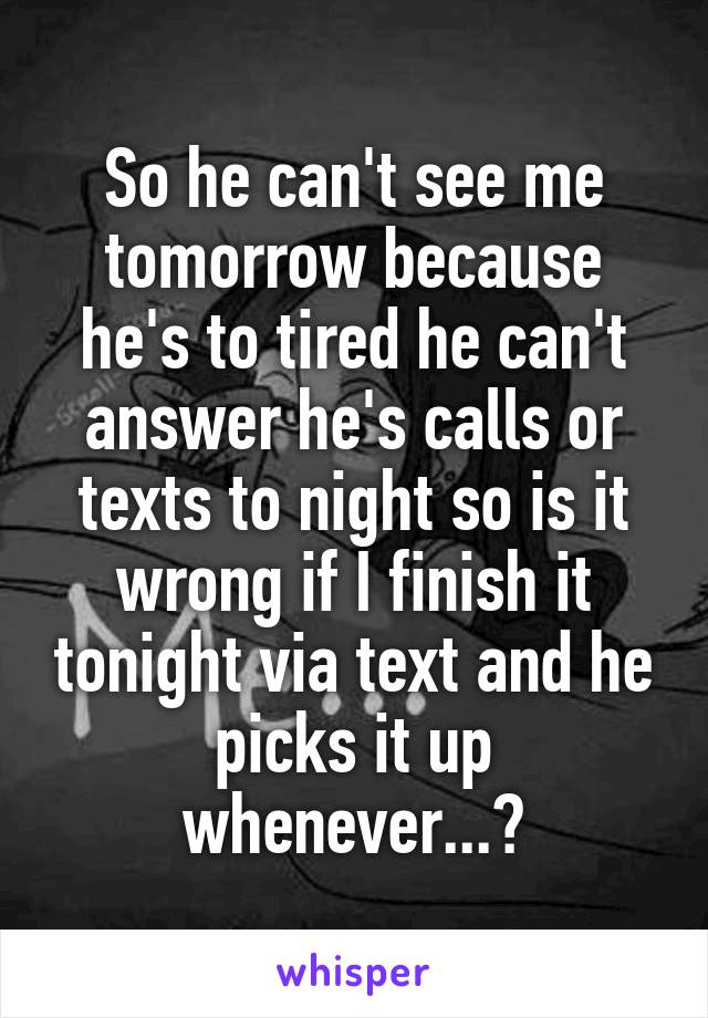 So he can't see me tomorrow because he's to tired he can't answer he's calls or texts to night so is it wrong if I finish it tonight via text and he picks it up whenever...?