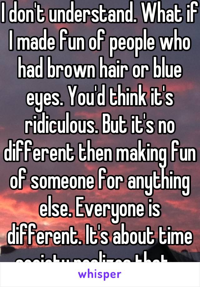 I don't understand. What if I made fun of people who had brown hair or blue eyes. You'd think it's ridiculous. But it's no different then making fun of someone for anything else. Everyone is different. It's about time society realizes that.   