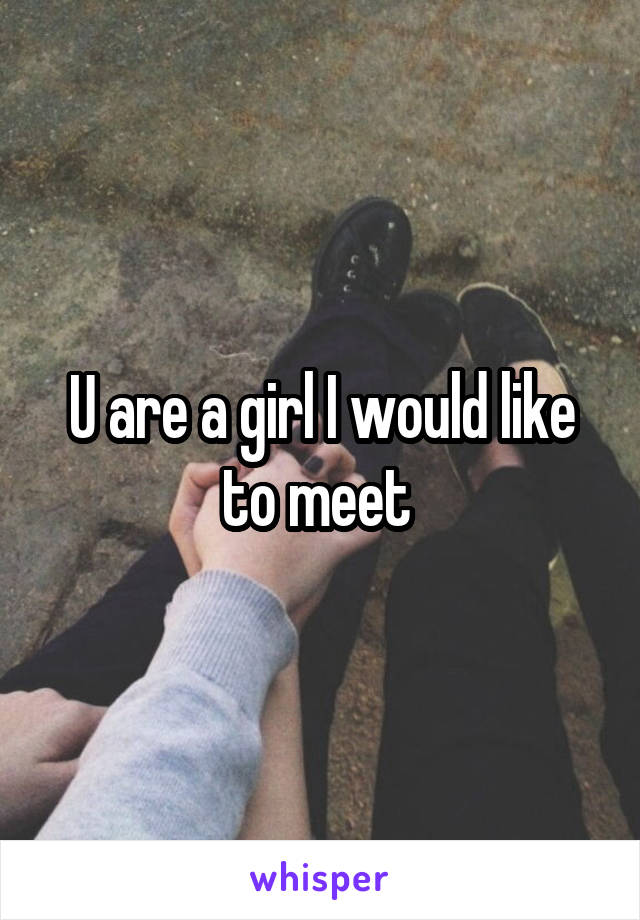 U are a girl I would like to meet 