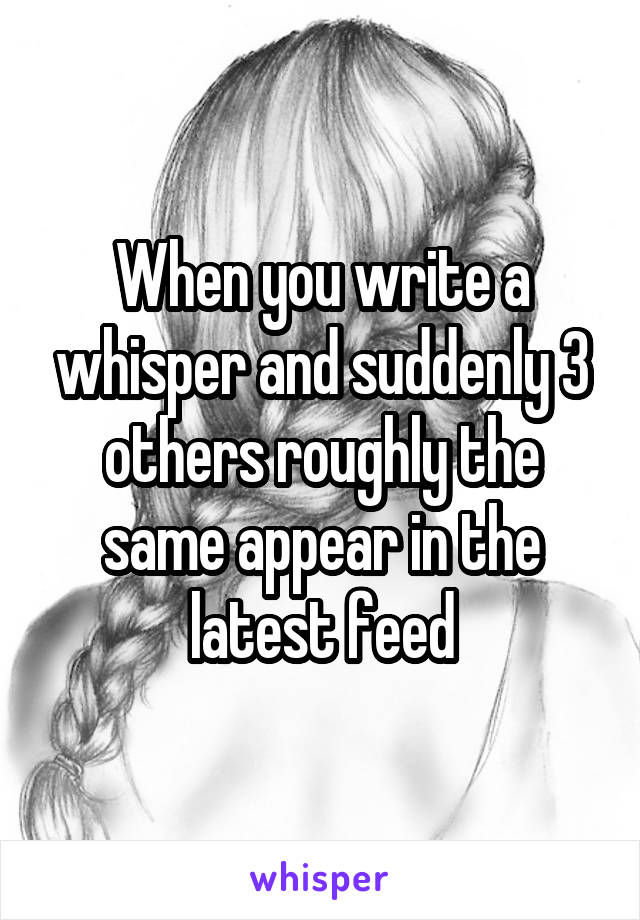 When you write a whisper and suddenly 3 others roughly the same appear in the latest feed
