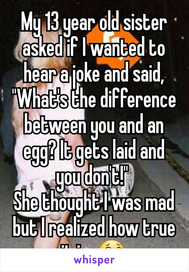 My 13 year old sister asked if I wanted to hear a joke and said, "What's the difference between you and an egg? It gets laid and you don't!" 
She thought I was mad but I realized how true it is. 😂