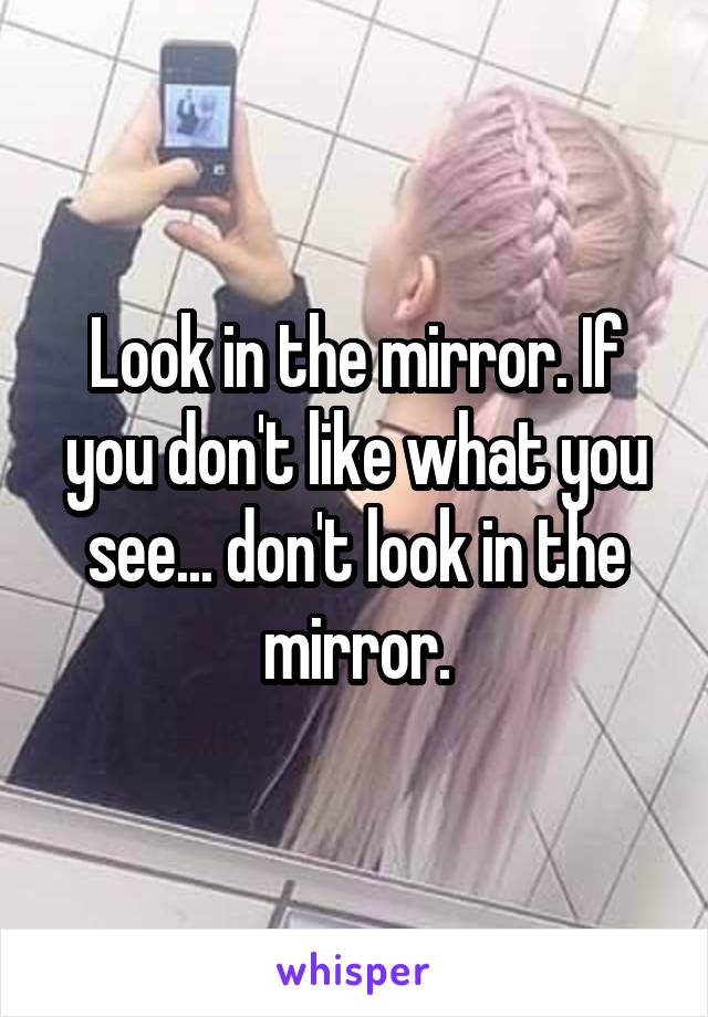 Look in the mirror. If you don't like what you see... don't look in the mirror.