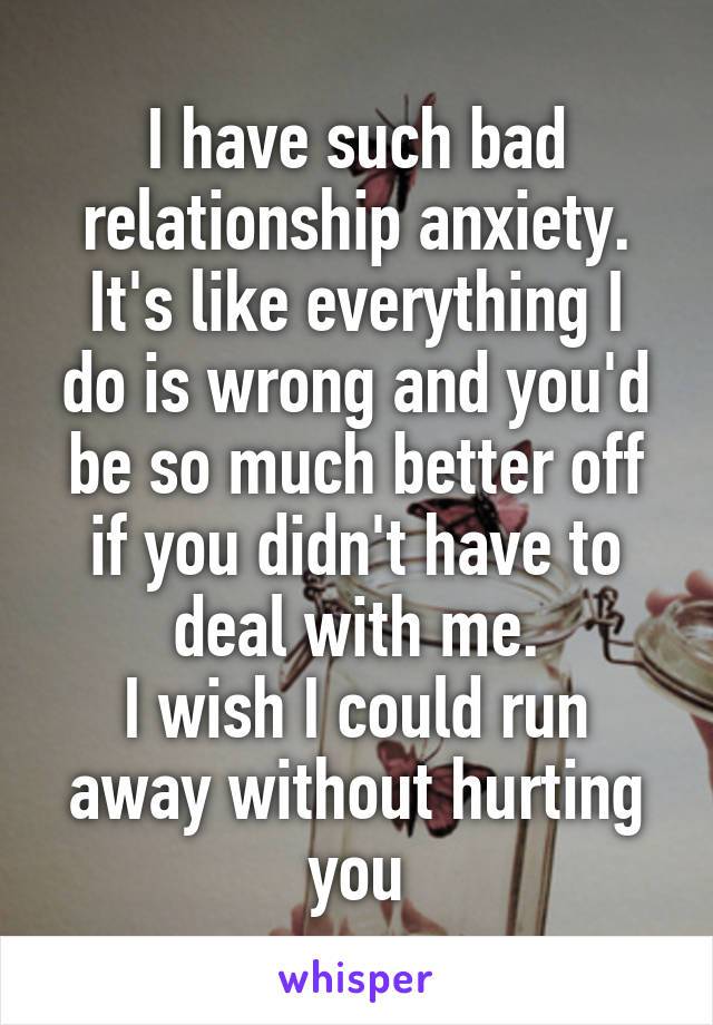 I have such bad relationship anxiety.
It's like everything I do is wrong and you'd be so much better off if you didn't have to deal with me.
I wish I could run away without hurting you
