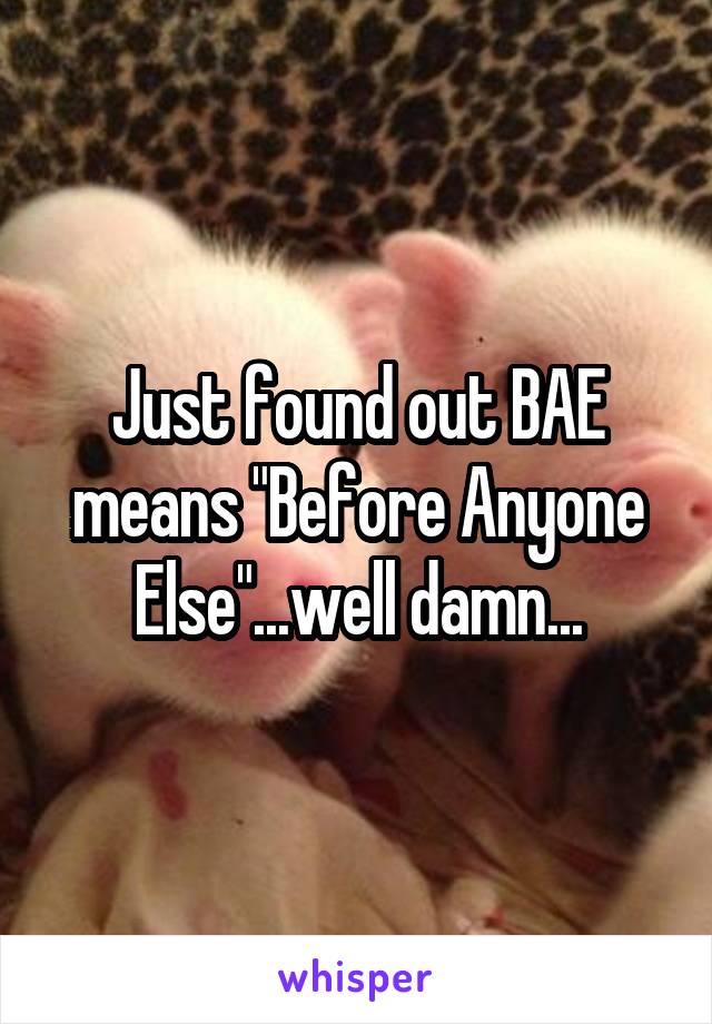 Just found out BAE means "Before Anyone Else"...well damn...