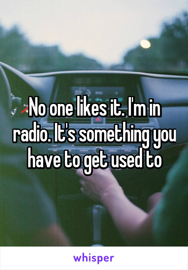 No one likes it. I'm in radio. It's something you have to get used to