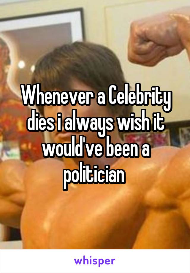 Whenever a Celebrity dies i always wish it would've been a politician 