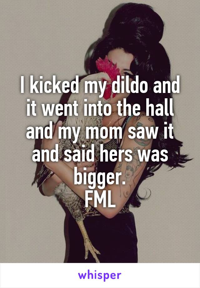 I kicked my dildo and it went into the hall and my mom saw it and said hers was bigger.
FML