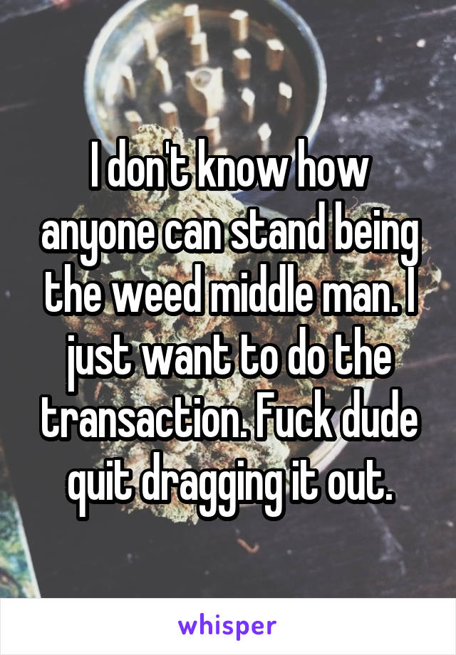 I don't know how anyone can stand being the weed middle man. I just want to do the transaction. Fuck dude quit dragging it out.